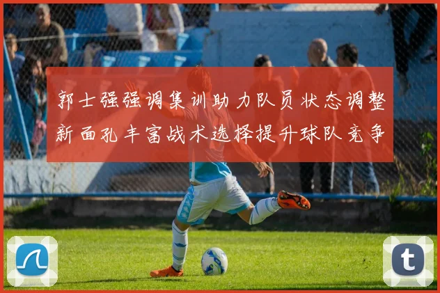 郭士强强调集训助力队员状态调整新面孔丰富战术选择提升球队竞争力