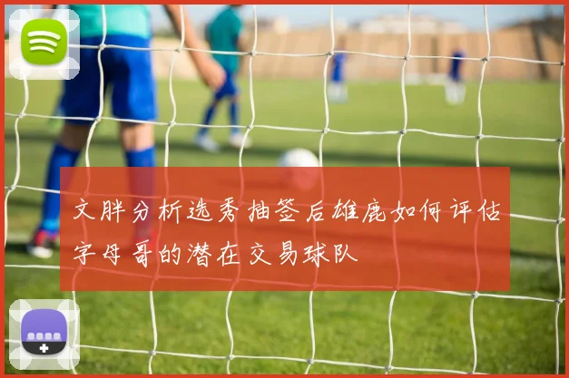 文胖分析选秀抽签后雄鹿如何评估字母哥的潜在交易球队