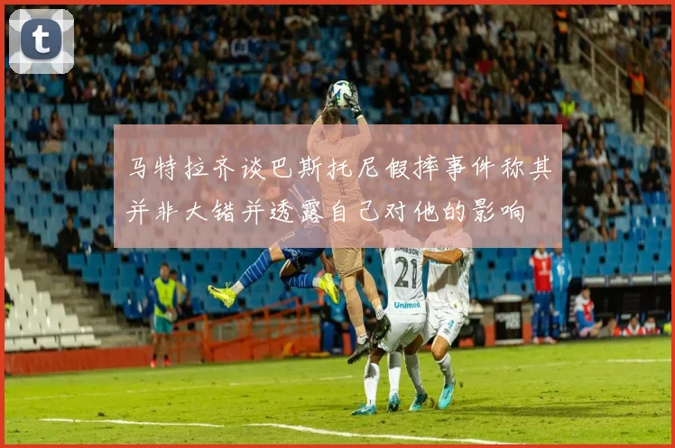 马特拉齐谈巴斯托尼假摔事件称其并非大错并透露自己对他的影响