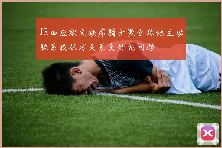 JR回应欧文缺席骑士聚会称他主动联系我双方关系良好无问题