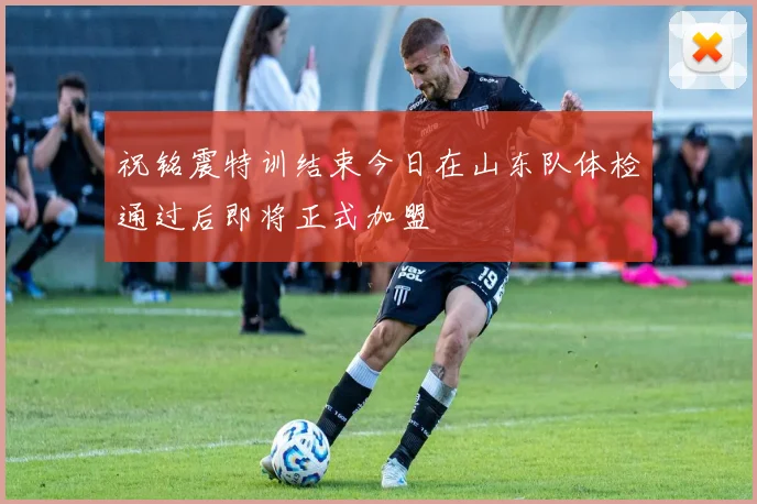 祝铭震特训结束今日在山东队体检通过后即将正式加盟