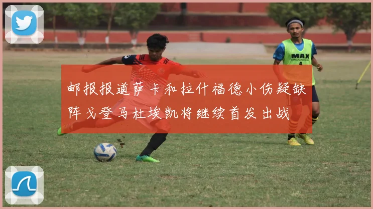 邮报报道萨卡和拉什福德小伤疑缺阵戈登马杜埃凯将继续首发出战