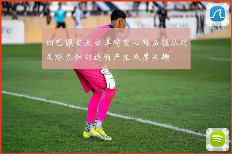 姆巴佩女友分享转变心路历程从对足球无知到逐渐产生浓厚兴趣