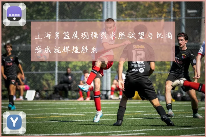 上海男篮展现强烈求胜欲望与饥渴感成就辉煌胜利