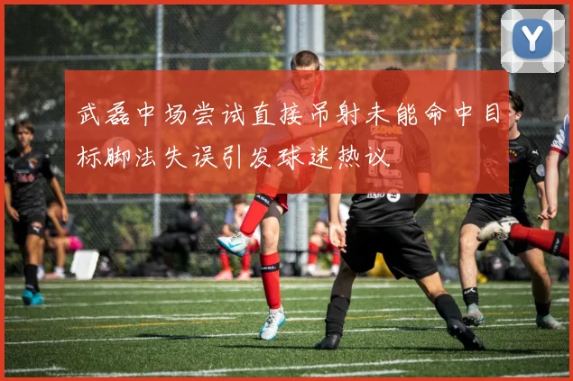 武磊中场尝试直接吊射未能命中目标脚法失误引发球迷热议