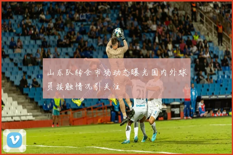 山东队转会市场动态曝光国内外球员接触情况引关注