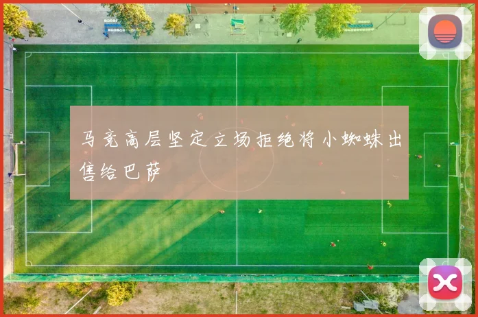 马竞高层坚定立场拒绝将小蜘蛛出售给巴萨