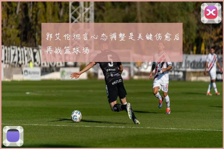 郭艾伦坦言心态调整是关键伤愈后再战篮球场