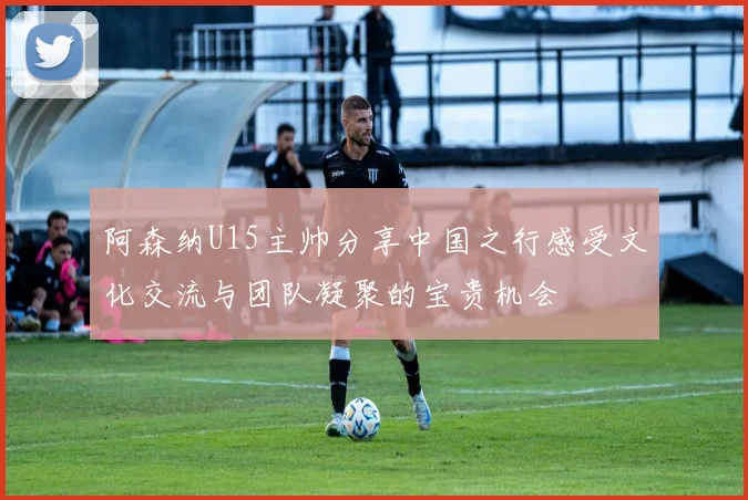 阿森纳U15主帅分享中国之行感受文化交流与团队凝聚的宝贵机会